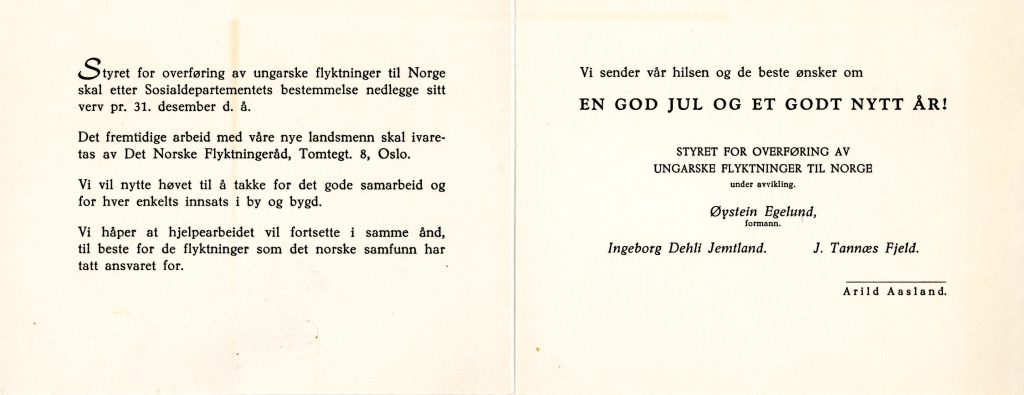 Julekort med teksten: "Styret for overføring av ungarske flyktninger til Norge skal etter Sosialdepartementets bestemmelse nedlegge sitt verv pr. 31. desembeer d.å. Det framtidige arbeid med våre nye landsmenn skal ivaretas av Det Norske Flyktningeråd, Tomtegt. 8, Oslo. Vi vil nytte høvet til å takke for det gode samarbeid og for hver enkelts innsats i by og bygd. Vi håper at hjelpearbeidet vil fortsette i samme ånd, til beste for de flyktninger som det norske samfunn har tatt ansvaret for. Vi sender vår hilsen og de beste ønsker om en god jul og et godt nytt år. Styret for overføring av ungarske flyktninger til Norge (under avvikling). Øystein Efelund (formann), Ingeborg Dehli Jemtland, J. Tannæs Fjeld, Arild Aasland."